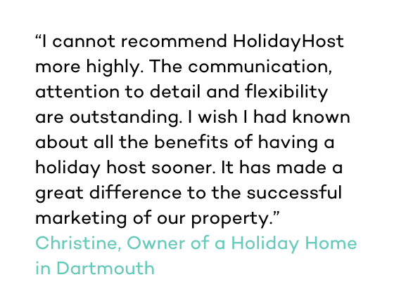 I cannot recommend HolidayHost more highly. The communication, attention to detail and flexibility are outstanding.  I wish I had known about all the benefits of having a holiday host sooner. It has made a great difference to the successful marketing of our property.” Christine, Owner of a Holiday Home in Dartmouth